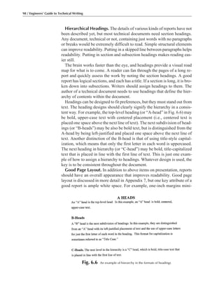 Hierarchical Headings. The details of various kinds of reports have not
been described yet, but most technical documents need section headings.
Any document, technical or not, containing just words with no paragraphs
or breaks would be extremely difficult to read. Simple structural elements
can improve readability. Putting in a skipped line between paragraphs helps
readability. Putting in section and subsection headings makes reading eas-
ier still.
The brain works faster than the eye, and headings provide a visual road
map for what is to come. A reader can fan through the pages of a long re-
port and quickly assess the work by noting the section headings. A good
report has logical sections, and each has a title. If a section is long, it is bro-
ken down into subsections. Writers should assign headings to them. The
author of a technical document needs to use headings that define the hier-
archy of contents within the document.
Headings can be designed to fit preferences, but they must stand out from
text. The heading designs should clearly signify the hierarchy in a consis-
tent way. For example, the top-level heading (or “A-head” in Fig. 6.6) may
be bold, upper-case text with centered placement (i.e., centered text is
placed one space above the next line of text). The next subdivision of head-
ings (or “B-heads”) may be also be bold text, but is distinguished from the
A-head by being left-justified and placed one space above the next line of
text. Another distinction of the B-head is that of using title-style capital-
ization, which means that only the first letter in each word is uppercased.
The next heading in hierarchy (or “C-head”) may be bold, title-capitalized
text that is placed in line with the first line of text. This is just one exam-
ple of how to assign a hierarchy to headings. Whatever design is used, the
key is to be consistent throughout the document.
Good Page Layout. In addition to above items on presentation, reports
should have an overall appearance that improves readability. Good page
layout is discussed in more detail in Appendix 7, but one key attribute of a
good report is ample white space. For example, one-inch margins mini-
98 / Engineers’ Guide to Technical Writing
Fig. 6.6 An example of hierarchy in the formats of headings
 
