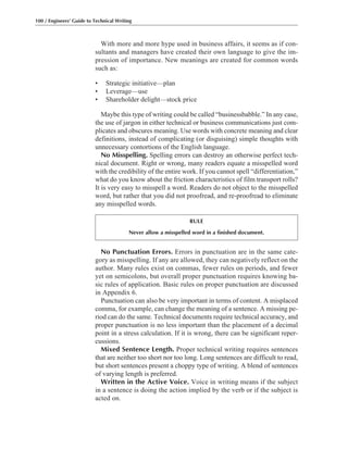 No Punctuation Errors. Errors in punctuation are in the same cate-
gory as misspelling. If any are allowed, they can negatively reflect on the
author. Many rules exist on commas, fewer rules on periods, and fewer
yet on semicolons, but overall proper punctuation requires knowing ba-
sic rules of application. Basic rules on proper punctuation are discussed
in Appendix 6.
Punctuation can also be very important in terms of content. A misplaced
comma, for example, can change the meaning of a sentence. A missing pe-
riod can do the same. Technical documents require technical accuracy, and
proper punctuation is no less important than the placement of a decimal
point in a stress calculation. If it is wrong, there can be significant reper-
cussions.
Mixed Sentence Length. Proper technical writing requires sentences
that are neither too short nor too long. Long sentences are difficult to read,
but short sentences present a choppy type of writing. A blend of sentences
of varying length is preferred.
Written in the Active Voice. Voice in writing means if the subject
in a sentence is doing the action implied by the verb or if the subject is
acted on.
With more and more hype used in business affairs, it seems as if con-
sultants and managers have created their own language to give the im-
pression of importance. New meanings are created for common words
such as:
• Strategic initiative—plan
• Leverage—use
• Shareholder delight—stock price
Maybe this type of writing could be called “businessbabble.” In any case,
the use of jargon in either technical or business communications just com-
plicates and obscures meaning. Use words with concrete meaning and clear
definitions, instead of complicating (or disguising) simple thoughts with
unnecessary contortions of the English language.
No Misspelling. Spelling errors can destroy an otherwise perfect tech-
nical document. Right or wrong, many readers equate a misspelled word
with the credibility of the entire work. If you cannot spell “differentiation,”
what do you know about the friction characteristics of film transport rolls?
It is very easy to misspell a word. Readers do not object to the misspelled
word, but rather that you did not proofread, and re-proofread to eliminate
any misspelled words.
100 / Engineers’ Guide to Technical Writing
RULE
Never allow a misspelled word in a finished document.
 
