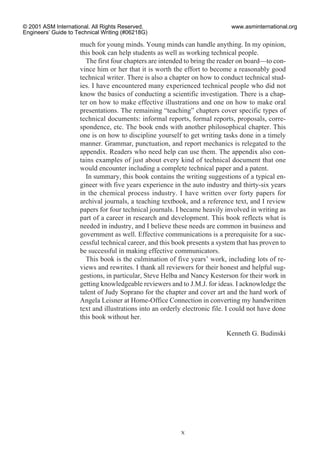 much for young minds. Young minds can handle anything. In my opinion,
this book can help students as well as working technical people.
The first four chapters are intended to bring the reader on board—to con-
vince him or her that it is worth the effort to become a reasonably good
technical writer. There is also a chapter on how to conduct technical stud-
ies. I have encountered many experienced technical people who did not
know the basics of conducting a scientific investigation. There is a chap-
ter on how to make effective illustrations and one on how to make oral
presentations. The remaining “teaching” chapters cover specific types of
technical documents: informal reports, formal reports, proposals, corre-
spondence, etc. The book ends with another philosophical chapter. This
one is on how to discipline yourself to get writing tasks done in a timely
manner. Grammar, punctuation, and report mechanics is relegated to the
appendix. Readers who need help can use them. The appendix also con-
tains examples of just about every kind of technical document that one
would encounter including a complete technical paper and a patent.
In summary, this book contains the writing suggestions of a typical en-
gineer with five years experience in the auto industry and thirty-six years
in the chemical process industry. I have written over forty papers for
archival journals, a teaching textbook, and a reference text, and I review
papers for four technical journals. I became heavily involved in writing as
part of a career in research and development. This book reflects what is
needed in industry, and I believe these needs are common in business and
government as well. Effective communications is a prerequisite for a suc-
cessful technical career, and this book presents a system that has proven to
be successful in making effective communicators.
This book is the culmination of five years’ work, including lots of re-
views and rewrites. I thank all reviewers for their honest and helpful sug-
gestions, in particular, Steve Helba and Nancy Kesterson for their work in
getting knowledgeable reviewers and to J.M.J. for ideas. I acknowledge the
talent of Judy Soprano for the chapter and cover art and the hard work of
Angela Leisner at Home-Office Connection in converting my handwritten
text and illustrations into an orderly electronic file. I could not have done
this book without her.
Kenneth G. Budinski
x
© 2001 ASM International. All Rights Reserved.
Engineers’ Guide to Technical Writing (#06218G)
www.asminternational.org
 