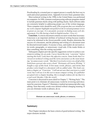 Summary
This Chapter introduces the basic criteria of good technical writing. The
major elements include:
Proofreading by a trusted peer or support person is usually the best way to
catch and correct grammar errors. Appendix 6 reviews basic grammar rules.
Most technical writing in the 1990s in the United States was performed
on computers. In 1998, common word processing software programs started
to include grammar checks along with spelling checks. Such software aides
are extremely helpful in addressing proper use of the written language.
These computer tools should be used. [The program that was installed on
my work computer highlights misspelled words in red and grammar errors
in green as you type. It is uncannily accurate in finding noun-verb dis-
agreement. It is like having a built-in English teacher. I love it.]
Concision. A concise document contains no more words than necessary.
Concision is an important attribute of technical writing because readers
want to be informed in the fewest possible words. Readers determine the
success of a document, and the planning and writing of a document must
be directed toward readers. Everyone is busy, and readers do not need ex-
tra words, paragraphs, or unnecessary visual aids. If the reader thinks or
does something, then the writing succeeded.
Subsequent chapters provide specific suggestions on how to achieve con-
cision in writing. [As an aside, I never heard the term “concision” before
starting this book. I only knew the adjective concise. Some books that I re-
viewed on technical writing used the term conciseness as the noun mean-
ing “no unnecessary words.” But then I received a review on a draft of this
book from a person who wrote a book “Dictionary of Concise Writing.” I
bought a copy of this book. It lists many words, phrases, and cliches that
produce extra length in a document with no added value. This book con-
tains a chapter on “Concision.” I still am not sure that concision is a valid
word, but I will use it in this text to mean compact writing. If a publisher
accepted it for a chapter heading, this is enough evidence for me that it is
a real word. Besides, I like the word.]
Concision is discussed in more detail in Chapter 7, “Writing Style.” The
main point is to eliminate all unnecessary words by reviewing each docu-
ment for concision. Figure 6.7 illustrates a marked up manuscript after copy
editing. Note that many words were deleted without changing meaning. If
you can eliminate words or phrases, do so.
102 / Engineers’ Guide to Technical Writing
RULE
Eliminate any unnecessary words, phrases, or sentences.
 