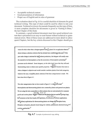 • Acceptable technical content
• Good presentation of information
• Proper use of English and its rules of grammar
The evaluation sheet in Fig. 6.8 is a useful checklist of elements for good
technical writing. This type of sheet could be used by others to rate your
document. Technical reviewers for journals frequently use this type of form.
A more complete checklist for documents is given in “Getting It Done,”
the last Chapter of this book.
In summary, a good technical document must have good technical con-
tent that is presented in an easy-to-read format without technical or gram-
matical errors. Most of these issues are addressed in more detail in subse-
quent Chapters, but the key criteria discussed in this Chapter should give
Criteria for Good Technical Writing / 103
Fig. 6.7 Example of professional copy editing
 