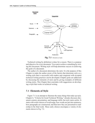 Technical writing by definition is done for a reason. There is a purpose
and objective for every document. You want to achieve something by writ-
ing this document. Writing style will help determine success in achieving
the goals of a document.
The author of a document determines the style. It is the purpose of this
Chapter to make the author aware of the factors that determine style so a
writing style that is successful with readers and congruent with accepted
technical writing practices can be developed. Chapter goals are addressed
by discussing the elements of style and by giving examples of different
writing styles. This Chapter then concludes with suggestions on develop-
ing a style that works in technical writing.
7.1 Elements of Style
Figure 7.1 is an attempt to illustrate the many things that make up style.
Chapter 6, “Criteria for Good Technical Writing,” already discusses doc-
ument content, presentation, and language skills, but style starts earlier. It
starts with writer choices of word usage, how words are put into sentences,
how paragraphs are constructed, and then how they are presented to read-
ership in the final work. These early choices encompass a variety of ele-
ments shown in Fig. 7.2.
108 / Engineers’ Guide to Technical Writing
Fig. 7.1 Elements of style
 