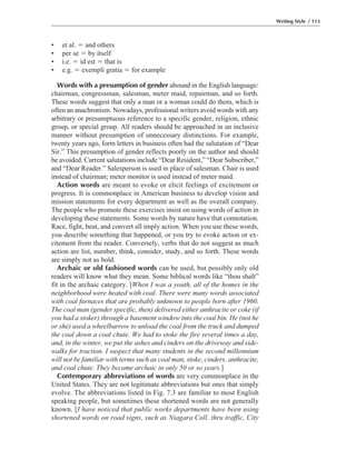 • et al. ϭ and others
• per se ϭ by itself
• i.e. ϭ id est ϭ that is
• e.g. ϭ exempli gratia ϭ for example
Words with a presumption of gender abound in the English language:
chairman, congressman, salesman, meter maid, repairman, and so forth.
These words suggest that only a man or a woman could do them, which is
often an anachronism. Nowadays, professional writers avoid words with any
arbitrary or presumptuous reference to a specific gender, religion, ethnic
group, or special group. All readers should be approached in an inclusive
manner without presumption of unnecessary distinctions. For example,
twenty years ago, form letters in business often had the salutation of “Dear
Sir.” This presumption of gender reflects poorly on the author and should
be avoided. Current salutations include “Dear Resident,” “Dear Subscriber,”
and “Dear Reader.” Salesperson is used in place of salesman. Chair is used
instead of chairman; meter monitor is used instead of meter maid.
Action words are meant to evoke or elicit feelings of excitement or
progress. It is commonplace in American business to develop vision and
mission statements for every department as well as the overall company.
The people who promote these exercises insist on using words of action in
developing these statements. Some words by nature have that connotation.
Race, fight, beat, and convert all imply action. When you use these words,
you describe something that happened, or you try to evoke action or ex-
citement from the reader. Conversely, verbs that do not suggest as much
action are list, number, think, consider, study, and so forth. These words
are simply not as bold.
Archaic or old fashioned words can be used, but possibly only old
readers will know what they mean. Some biblical words like “thou shalt”
fit in the archaic category. [When I was a youth, all of the homes in the
neighborhood were heated with coal. There were many words associated
with coal furnaces that are probably unknown to people born after 1960.
The coal man (gender specific, then) delivered either anthracite or coke (if
you had a stoker) through a basement window into the coal bin. He (not he
or she) used a wheelbarrow to unload the coal from the truck and dumped
the coal down a coal chute. We had to stoke the fire several times a day,
and, in the winter, we put the ashes and cinders on the driveway and side-
walks for traction. I suspect that many students in the second millennium
will not be familiar with terms such as coal man, stoke, cinders, anthracite,
and coal chute. They became archaic in only 50 or so years.]
Contemporary abbreviations of words are very commonplace in the
United States. They are not legitimate abbreviations but ones that simply
evolve. The abbreviations listed in Fig. 7.3 are familiar to most English
speaking people, but sometimes these shortened words are not generally
known. [I have noticed that public works departments have been using
shortened words on road signs, such as Niagara Coll, thru traffic, City
Writing Style / 113
 