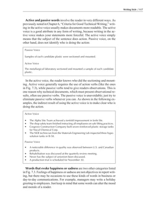 Words that evoke happiness or sadness are two other categories listed
in Fig. 7.3. Feelings of happiness or sadness are not objectives in report writ-
ing, but there may be occasions to use these kinds of words in business or
day-to-day communications. For example, managers may write a holiday
greeting to employees. Just keep in mind that some words can alter the mood
and morale of a reader.
In the active voice, the reader knows who did the sectioning and mount-
ing. Active voice generally requires the use of action verbs (like the ones
in Fig. 7.3), while passive verbs tend to give readers observations. This is
one reason why technical documents, which must present observational re-
sults, often use passive verbs. The passive voice is unavoidable; just try to
eliminate passive verbs whenever you can. As shown in the following ex-
amples, the indirect result of using the active voice is to make clear who is
doing the action.
Active and passive words involve the reader in very different ways. As
previously noted in Chapter 6, “Criteria for Good Technical Writing,” writ-
ing in the active voice usually makes documents more readable. The active
voice is a good attribute in any form of writing, because writing in the ac-
tive voice makes your statements more forceful. The active voice simply
means that the subject of the sentence does action. Passive voice, on the
other hand, does not identify who is doing the action:
Writing Style / 117
Passive Voice
Samples of each candidate plastic were sectioned and mounted.
Active Voice
The metallurgical laboratory sectioned and mounted a sample of each candidate
plastic.
Active Voice
• The Alpha Site Team achieved a tenfold improvement in knife life.
• The shop safety team finished instructing all employees on safe lifting practices.
• Cosgrove Construction Company built seven reinforced plastic storage tanks
for Nocal Chemical Corp.
• The NDE technician from the Materials Engineering Lab inspected three hypo-
solution tanks in B-58.
Passive Voice
• A noticeable difference in quality was observed between U.S. and Canadian
products.
• Rehabilitation was discussed at the quarterly review meeting.
• Never has the subject of unionism been discussed.
• A production trial is scheduled for November 30.
 