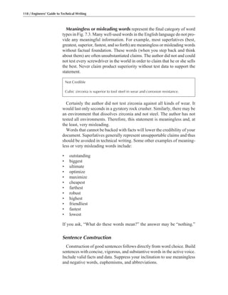 Certainly the author did not test zirconia against all kinds of wear. It
would last only seconds in a gyratory rock crusher. Similarly, there may be
an environment that dissolves zirconia and not steel. The author has not
tested all environments. Therefore, this statement is meaningless and, at
the least, very misleading.
Words that cannot be backed with facts will lower the credibility of your
document. Superlatives generally represent unsupportable claims and thus
should be avoided in technical writing. Some other examples of meaning-
less or very misleading words include:
• outstanding
• biggest
• ultimate
• optimize
• maximize
• cheapest
• farthest
• robust
• highest
• friendliest
• fastest
• lowest
If you ask, “What do these words mean?” the answer may be “nothing.”
Sentence Construction
Construction of good sentences follows directly from word choice. Build
sentences with concise, vigorous, and substantive words in the active voice.
Include valid facts and data. Suppress your inclination to use meaningless
and negative words, euphemisms, and abbreviations.
Meaningless or misleading words represent the final category of word
types in Fig. 7.3. Many well-used words in the English language do not pro-
vide any meaningful information. For example, most superlatives (best,
greatest, superior, fastest, and so forth) are meaningless or misleading words
without factual foundation. These words (when you step back and think
about them) are often unsubstantiated claims. The author did not and could
not test every screwdriver in the world in order to claim that he or she sells
the best. Never claim product superiority without test data to support the
statement.
118 / Engineers’ Guide to Technical Writing
Not Credible
Cubic zirconia is superior to tool steel in wear and corrosion resistance.
 