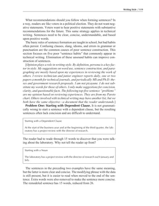 The reader had to wade through 15 words to discover that you were talk-
ing about the laboratory. Why not tell the reader up front?
What recommendations should you follow when forming sentences? In
a way, readers are like voters in a political election. They do not want neg-
ative statements. Voters want to hear positive statements with substantive
recommendations for the future. This same strategy applies in technical
writing. Sentences need to be clear, concise, understandable, and based
upon positive words.
The basic rules of sentence formation are taught in school, but bad habits
often persist. Confusing clauses, slang, idioms, and errors in grammar or
punctuation are the common causes of poor sentence construction. This
section focuses on five poor “sentence habits” that commonly appear in
technical writing. Elimination of these unsound habits can improve con-
struction of sentences.
[Opinion plays a role in writing style. By definition, persona is a key fac-
tor in style. My suggestions on word use, sentence construction, and para-
graphing are mostly based upon my experiences in reviewing the work of
others. I review technician and junior engineer reports daily, one or two
papers a month for technical journals, and periodically MS and Ph.D. the-
ses and government research proposals. I am not picayune. I do not sub-
stitute my words for those of others. I only make suggestions for concision,
clarity, and questionable facts. The following top-five sentence “problems”
are my opinion based on reviewing experiences. They are from my Pareto
chart. Others involved with technical writing may have another list, but we
both have the same objective—a document that the reader understands.]
Problem One: Starting with Dependent Clause. It is not grammati-
cally wrong to start a sentence with a dependent clause, but the resulting
sentences often lack concision and are difficult to understand.
Writing Style / 119
Starting with a Dependent Clause
At the start of the business year and at the beginning of the third quarter, the lab-
oratory has a project review with the director of research.
The sentences in the preceding two examples have the same meaning,
but the latter is more clear and concise. The modifying phrase with the data
is still present, but it is easier to read when moved to the end of the sen-
tence. Extra words were also removed to make the sentence more concise.
The remodeled sentence has 15 words, reduced from 26.
Starting with a Noun
The laboratory has a project review with the director of research each January and
July.
 