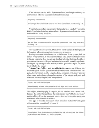This second version is clearer. Many times clarity can easily be improved
by breaking a long sentence into two or more sentences.
Starting sentences with clauses can be infectious. Some people do it on
almost every sentence. It produces an indirect tone. Every statement seems
to have a preamble. You can correct this bad habit by thinking about how
you start each sentence. Do you really need to start with a modifying clause,
or can you say what you want directly without qualifiers? If you can, then
do it. It helps the reader.
Problem Two: Subject and Verb Do Not Agree. As we all know, the
rules of English require agreement of subject and verb. If the subject is sin-
gular, the verb must also be singular. Long sentences with many clauses
often create a significant physical separation of the subject and verb, and
this often leads to subject-verb disagreement.
Were the lab members traveling to the tank farm or was he? This is the
kind of confusion that often occurs when a dependent clause is moved away
from the word that it modifies.
When a sentence starts with a dependent clause, another problem may be
confusion on what the clause refers to in the sentence.
120 / Engineers’ Guide to Technical Writing
Beginning with a Clause
Traveling to the western tank farm, he met three lab members near building 318.
The subject, metallography, is singular, but the sentence uses a plural verb,
because the author has confused the modifying words “of balls and races”
as the subject. Even the grammar checks in word processing programs
sometimes miss this subtle mistake.
This type of mistake also occurs when an author makes the verb agree
with words that immediately precede it:
Subject and Verb Do Not Agree
Metallography of failed balls and races are key aspects of failure analysis.
Beginning with a Pronoun
He met three lab members on his way to the western tank farm. They were near
building 318.
Subject and Verb Do Not Agree
The output of three wear testers, the block-on-ring, the ball-on-plane, and the mi-
crotribometer are directed to a single computer.
 