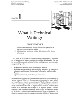 CHAPTER1
What Is Technical
Writing?
CHAPTER GOALS
1. Show where technical writing fits into the spectrum of
interpersonal communications
2. Illustrate how technical writing differs from other forms
of writing
TECHNICAL WRITING is a broad term that encompasses a wide vari-
ety of documents in science, engineering, and the skilled trades. The ma-
jor types of documents in technical writing can be grouped into four major
categories (Fig. 1.1):
• Reports and communications in day-to-day business
• Technical papers, magazine articles, books, and theses for purposes of
education, teaching, and the sharing of information and knowledge
• Patents
• Operational manuals, instructions, or procedures
Most technical writing in day-to-day business involves the preparation of
various “reports” (Fig. 1.1). Writing reports is common for many techni-
cal people because reports are a major part of the development and appli-
cation of technology. Very few companies pay technical professionals a
salary without written words to implement and evaluate what has been
worked on or developed. For example, if an engineer spends a year de-
veloping a new transmission for a car, several types of reports are needed
for the design, evaluation, and implementation of the new component. En-
gineering must also report to management on the viability of design, costs,
Engineers' Guide to Technical Writing
Kenneth G. Budinski, p1-16
DOI:10.1361/egtw2001p001
Copyright © 2001 ASM International®
All rights reserved.
www.asminternational.org
 