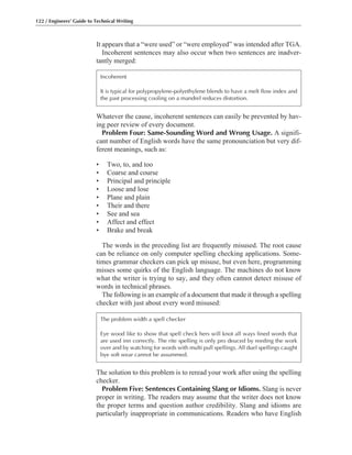 The solution to this problem is to reread your work after using the spelling
checker.
Problem Five: Sentences Containing Slang or Idioms. Slang is never
proper in writing. The readers may assume that the writer does not know
the proper terms and question author credibility. Slang and idioms are
particularly inappropriate in communications. Readers who have English
Whatever the cause, incoherent sentences can easily be prevented by hav-
ing peer review of every document.
Problem Four: Same-Sounding Word and Wrong Usage. A signifi-
cant number of English words have the same pronounciation but very dif-
ferent meanings, such as:
• Two, to, and too
• Coarse and course
• Principal and principle
• Loose and lose
• Plane and plain
• Their and there
• See and sea
• Affect and effect
• Brake and break
The words in the preceding list are frequently misused. The root cause
can be reliance on only computer spelling checking applications. Some-
times grammar checkers can pick up misuse, but even here, programming
misses some quirks of the English language. The machines do not know
what the writer is trying to say, and they often cannot detect misuse of
words in technical phrases.
The following is an example of a document that made it through a spelling
checker with just about every word misused:
It appears that a “were used” or “were employed” was intended after TGA.
Incoherent sentences may also occur when two sentences are inadver-
tantly merged:
122 / Engineers’ Guide to Technical Writing
Incoherent
It is typical for polypropylene-polyethylene blends to have a melt flow index and
the past processing cooling on a mandrel reduces distortion.
The problem width a spell checker
Eye wood like to show that spell check hers will knot all ways fined words that
are used inn correctly. The rite spelling is only pro deuced by reeding the work
over and by watching for words with multi pull spellings. All duel spellings caught
bye soft wear cannot be assummed.
 