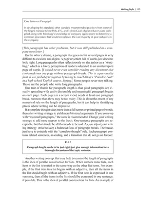 Another writing concept that may help determine the length of paragraphs
is the idea of parallel construction for lists. When authors make lists, each
item in the list is treated in the same way as the other list items. For exam-
ple, if the first item in a list begins with an adjective, then all the items in
the list should begin with an adjective. If the first item is expressed in one
sentence, then all the items in the list should be expressed in one sentence,
if possible. This is the idea of parallel construction for lists. An example of
[This paragraph has other problems, but it was still published in a com-
pany newsletter.]
On the other extreme, a paragraph that goes on for several pages is very
difficult to swallow and digest. A page or screen full of words just does not
look right. Long paragraphs often reflect poorly on the author as a “wind-
bag,” which is a likely perception of readers subjected to an uninterrupted
page of words. [I would never even consider reading any document that
contained even one page without paragraph breaks. This is a personality
fault. It was probably brought on by having to read Milton’s “Paradise Lost”
in a high school English course. Boring!] Some people never stop talking.
Those are the people who write long paragraphs.
One rule of thumb for paragraph length is that good paragraphs are vi-
sually appealing with easily discernible and meaningful paragraph breaks
on each page. Each page (or a screen view) needs at least one paragraph
break, but more than three may be too many. This is about the extent of any
numerical rule on the length of paragraphs, but it can help in identifying
places where writing can be improved.
If a complete thought takes more than a full screen or printed page of words,
then alter writing strategy to yield more bit-sized arguments. If you come up
with “too small paragraphs,” the same is recommended. Change your writing
strategy to add more support to the thesis. One-sentence paragraphs are ac-
ceptable, but that should be all that needs to be said. As you adjust your writ-
ing strategy, strive to keep a balanced flow of paragraph breaks. The breaks
just have to coincide with the “complete thought” rule. Each paragraph con-
tains related sentences, an ending, and a transition that do not go on forever.
Writing Style / 125
One Sentence Paragraph
In developing this standard, other standard recommended practices from some of
the largest manufacturers (Polk, LTC, and Toledo Gear) of gear reducers were com-
piled along with Tribology’s knowledge of company applications to determine a
common procedure that would encompass the vast majority of gear reducers in
the company.
RULE
Paragraph length needs to be just right; just give enough information for a
thorough discussion of the topic sentence.
 