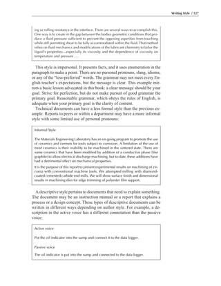 A descriptive style pertains to documents that need to explain something.
The document may be an instruction manual or a report that explains a
process or a design concept. These types of descriptive documents can be
written in different ways depending on author style. For example, a de-
scription in the active voice has a different connotation than the passive
voice:
This style is impersonal. It presents facts, and it uses enumeration in the
paragraph to make a point. There are no personal pronouns, slang, idioms,
or any of the “less-preferred” words. The grammar may not meet every En-
glish teacher’s expectations, but the message is clear. This example mir-
rors a basic lesson advocated in this book: a clear message should be your
goal. Strive for perfection, but do not make pursuit of good grammar the
primary goal. Reasonable grammar, which obeys the rules of English, is
adequate when your primary goal is the clarity of content.
Technical documents can have a less formal style than the previous ex-
ample. Reports to peers or within a department may have a more informal
style with some limited use of personal pronouns:
Writing Style / 127
ing or rolling resistance in the interface. There are several ways to accomplish this.
One way is to create in the gap between the bodies geometric conditions that pro-
duce a fluid pressure sufficient to prevent the opposing asperities from touching
while still permitting shear to be fully accommodated within the fluid. That method
relies on fluid mechanics and modifications of the lubricant chemistry to tailor the
liquid’s properties—especially its viscosity and the dependence of viscosity on
temperature and pressure ...
Informal Style
The Materials Engineering Laboratory has an on-going program to promote the use
of ceramics and cermets for tools subject to corrosion. A limitation of the use of
most ceramics is their inability to be machined in the sintered state. There are
some ceramics that have been modified by addition of a conductive phase (like
graphite) to allow electrical discharge machining, but to-date, these additions have
had a detrimental effect on mechanical properties.
It is the purpose of this report to present experimental results on machining of zir-
conia with conventional machine tools. We attempted milling with diamond-
coated cemented carbide end mills. We will show surface finish and dimensional
results in machining dies for edge trimming of polyester film support.
Active voice
Put the oil indicator into the sump and connect it to the data logger.
Passive voice
The oil indicator is put into the sump and connected to the data logger.
 