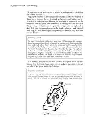 It is probably apparent at this point that this description needs an illus-
tration. How does one slide a paper clip on-end down a plane? A sketch
and a list of key parts would clarify things.
Description (continued)
As shown in Fig. 7.5, the paper clip is cut so that one loop extends about 0.5 inches
from an acrylic sheet that is cut in a “U” shape with the paper clip at the valley of
the “U.” The “U” is inserted, and it straddles the plane that holds the film to be
The statement in the active voice is written as an imperative. It is telling
you to do it like this.
In general, machine or process descriptions first explain the purpose of
the device or process, the way it is used, and any essential background in-
formation on its importance. Reasons for the reader to continue or put the
document aside are given. The overall size or dimensions of the device or
the operating specifications and capabilities of a process are explained or
described. Next component parts may be listed—what they look like and
what they do. Then how the parts are put together and how they work as a
unit are described.
128 / Engineers’ Guide to Technical Writing
Paper clip
Descriptive Writing
The paper-clip friction tester has been used since 1987 to measure the presence
of wax on photographic films. It is basically an inclined-plane friction tester like
those used in high school physics labs. In this version, a strip of film (usually 35 mm
wide) is fastened with clips to the plane that is raised to produce motion of a rider.
The rider is the radiused end of a paper clip. The end of the paper clip is placed
on the web (vertically with its flatwise plane aligned with the long axis of the in-
clined plane). The plane is hinged at one end and the free end is raised until the
rider motion is produced. The tangent of the angle of inclination of the plane when
the paper clip starts to slide is the static coefficient of friction.
Fig. 7.5 Schematic of paper clip test
 