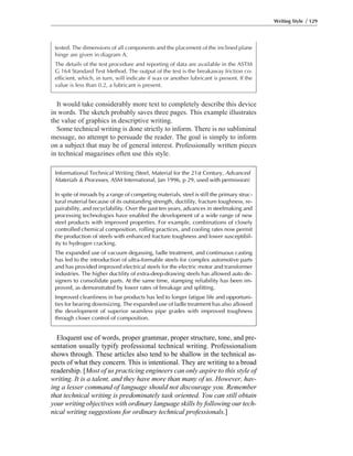 It would take considerably more text to completely describe this device
in words. The sketch probably saves three pages. This example illustrates
the value of graphics in descriptive writing.
Some technical writing is done strictly to inform. There is no subliminal
message, no attempt to persuade the reader. The goal is simply to inform
on a subject that may be of general interest. Professionally written pieces
in technical magazines often use this style.
Writing Style / 129
tested. The dimensions of all components and the placement of the inclined plane
hinge are given in diagram A.
The details of the test procedure and reporting of data are available in the ASTM
G 164 Standard Test Method. The output of the test is the breakaway friction co-
efficient, which, in turn, will indicate if wax or another lubricant is present. If the
value is less than 0.2, a lubricant is present.
Eloquent use of words, proper grammar, proper structure, tone, and pre-
sentation usually typify professional technical writing. Professionalism
shows through. These articles also tend to be shallow in the technical as-
pects of what they concern. This is intentional. They are writing to a broad
readership. [Most of us practicing engineers can only aspire to this style of
writing. It is a talent, and they have more than many of us. However, hav-
ing a lesser command of language should not discourage you. Remember
that technical writing is predominately task oriented. You can still obtain
your writing objectives with ordinary language skills by following our tech-
nical writing suggestions for ordinary technical professionals.]
Informational Technical Writing (Steel, Material for the 21st Century, Advanced
Materials & Processes, ASM International, Jan 1996, p 29, used with permission)
In spite of inroads by a range of competing materials, steel is still the primary struc-
tural material because of its outstanding strength, ductility, fracture toughness, re-
pairability, and recyclability. Over the past ten years, advances in steelmaking and
processing technologies have enabled the development of a wide range of new
steel products with improved properties. For example, combinations of closely
controlled chemical composition, rolling practices, and cooling rates now permit
the production of steels with enhanced fracture toughness and lower susceptibil-
ity to hydrogen cracking.
The expanded use of vacuum degassing, ladle treatment, and continuous casting
has led to the introduction of ultra-formable steels for complex automotive parts
and has provided improved electrical steels for the electric motor and transformer
industries. The higher ductility of extra-deep-drawing steels has allowed auto de-
signers to consolidate parts. At the same time, stamping reliability has been im-
proved, as demonstrated by lower rates of breakage and splitting.
Improved cleanliness in bar products has led to longer fatigue life and opportuni-
ties for bearing downsizing. The expanded use of ladle treatment has also allowed
the development of superior seamless pipe grades with improved toughness
through closer control of composition.
 