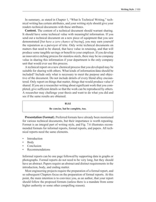 Presentation (Format). Preferred formats have already been mentioned
for various technical documents, but their importance is worth repeating.
Format is an integral part of writing style, and Fig. 7.6 illustrates recom-
mended formats for informal reports, formal reports, and papers. All tech-
nical reports need the same elements.
• Introduction
• Body
• Conclusion
• Recommendations
Informal reports can be one page followed by supporting data in graphs or
photographs. Formal reports do not need to be very long, but they should
have an abstract. Papers require an abstract and distinct requirements in the
introduction, body, and ending matter.
Most engineering projects require the preparation of a formal report, and
so subsequent Chapters focus on the preparation of formal reports. At this
point, the main intention is to convince you, as an author, that your report
should follow the proposed formats (unless there is a mandate from some
higher authority or some other compelling reason).
In summary, as stated in Chapter 1, “What Is Technical Writing,” tech-
nical writing has certain attributes, and your writing style should give your
readers technical documents with these attributes.
Content. The content of a technical document should warrant sharing.
It should have some technical value with meaningful information. If you
send out a technical document on a new piece of equipment that you saw
demonstrated [but have a zero chance of buying], you may earn yourself
the reputation as a purveyor of trite. Only write technical documents on
matters that need to be shared, that have value in retaining, and that will
produce some tangible savings or benefit to your employer. If you develop
an innovative etching process for stainless steels, there may be no company
value in sharing this information if your department is the only company
unit that would ever use this process.
A technical report on a new chemical process that you developed may be
suitable for sharing with others. What kinds of information/data should be
included? Include only what is necessary to meet the purpose and objec-
tive of the document. Do not include details of every blend alloy encoun-
tered. Only report on things that matter, things that would produce value if
shared. If you are a researcher writing about significant work that you com-
pleted, give sufficient details so that the work can be reproduced by others.
A researcher may challenge your thesis and want to do what you did and
see if the same results are obtained.
Writing Style / 133
RULE
Be concise, but be complete, too.
 