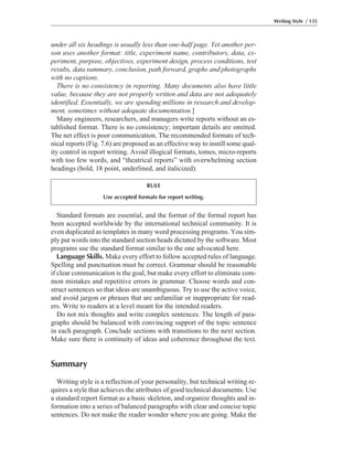 Standard formats are essential, and the format of the formal report has
been accepted worldwide by the international technical community. It is
even duplicated as templates in many word processing programs. You sim-
ply put words into the standard section heads dictated by the software. Most
programs use the standard format similar to the one advocated here.
Language Skills. Make every effort to follow accepted rules of language.
Spelling and punctuation must be correct. Grammar should be reasonable
if clear communication is the goal, but make every effort to eliminate com-
mon mistakes and repetitive errors in grammar. Choose words and con-
struct sentences so that ideas are unambiguous. Try to use the active voice,
and avoid jargon or phrases that are unfamiliar or inappropriate for read-
ers. Write to readers at a level meant for the intended readers.
Do not mix thoughts and write complex sentences. The length of para-
graphs should be balanced with convincing support of the topic sentence
in each paragraph. Conclude sections with transitions to the next section.
Make sure there is continuity of ideas and coherence throughout the text.
Summary
Writing style is a reflection of your personality, but technical writing re-
quires a style that achieves the attributes of good technical documents. Use
a standard report format as a basic skeleton, and organize thoughts and in-
formation into a series of balanced paragraphs with clear and concise topic
sentences. Do not make the reader wonder where you are going. Make the
under all six headings is usually less than one-half page. Yet another per-
son uses another format: title, experiment name, contributors, data, ex-
periment, purpose, objectives, experiment design, process conditions, test
results, data summary, conclusion, path forward, graphs and photographs
with no captions.
There is no consistency in reporting. Many documents also have little
value, because they are not properly written and data are not adequately
identified. Essentially, we are spending millions in research and develop-
ment, sometimes without adequate documentation.]
Many engineers, researchers, and managers write reports without an es-
tablished format. There is no consistency; important details are omitted.
The net effect is poor communication. The recommended formats of tech-
nical reports (Fig. 7.6) are proposed as an effective way to instill some qual-
ity control in report writing. Avoid illogical formats, tomes, micro-reports
with too few words, and “theatrical reports” with overwhelming section
headings (bold, 18 point, underlined, and italicized).
Writing Style / 135
RULE
Use accepted formats for report writing.
 