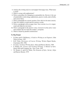 4. Analyze the writing style in a newspaper front-page story. What tense
is used?
5. What is wrong with euphemisms?
6. Write a procedure for changing an automobile tire. Review it for use
of undesirable words (slang, euphemisms, passive words, and so forth),
and correct them.
7. Write a paragraph on a recent vacation. Now edit it to be more concise.
8. State five negative words and five positive words.
9. Write a paragraph with an angry tone. Now rewrite it so it is imper-
sonal and objective (no tone).
10. Write a paragraph in the passive voice. Convert it to the active voice
and compare the two from the readers’ viewpoint.
11. What is meant by parallel construction?
To Dig Deeper
• D. Beer and D. McMurrey, A Guide to Writing as an Engineer, John
Wiley & Sons, 1997
• R.H. Fiske, Dictionary of Concise Writing, Writers Digest Books,
Cincinnati, OH, 1996
• D. Jones, Technical Writing Style, Allyn and Bacon, Boston, 1998
• P. Ruben, Ed., Science and Technical Writing: A Manual of Style,
Henry Holt and Company Inc., New York, 1992
• W. Strunk, Jr. and E.B. White, The Elements of Style, 3rd ed., Allyn
and Bacon, Boston, 1979
Writing Style / 137
 