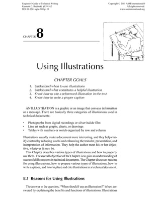 CHAPTER8
Using Illustrations
CHAPTER GOALS
1. Understand when to use illustrations
2. Understand what constitutes a helpful illustration
3. Know how to cite a referenced illustration in the text
4. Know how to write a proper caption
AN ILLUSTRATION is a graphic or an image that conveys information
or a message. There are basically three categories of illustrations used in
technical documents:
• Photographs from digital recordings or silver-halide film
• Line art such as graphs, charts, or drawings
• Tables with numbers or words organized by row and column
Illustrations usually make a document more interesting, and they help clar-
ify content by reducing words and enhancing the transfer, presentation, and
interpretation of information. They help the author meet his or her objec-
tive, whatever it may be.
This Chapter describes various types of illustrations and how to properly
use them. The overall objective of the Chapter is to gain an understanding of
successful illustrations in technical documents. The Chapter discusses reasons
for using illustrations, how to prepare various types of illustrations, how to
write captions, and how to place and cite illustrations in a technical document.
8.1 Reasons for Using Illustrations
The answer to the question, “When should I use an illustration?” is best an-
swered by explaining the benefits and functions of illustrations. Illustrations
Engineers' Guide to Technical Writing
Kenneth G. Budinski, p139-162
DOI:10.1361/egtw2001p139
Copyright © 2001 ASM International®
All rights reserved.
www.asminternational.org
 
