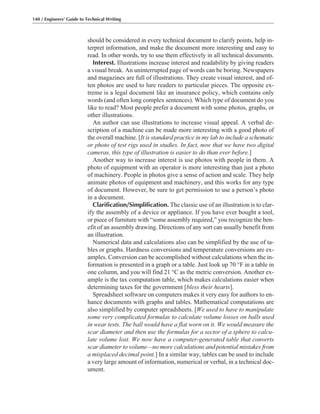 should be considered in every technical document to clarify points, help in-
terpret information, and make the document more interesting and easy to
read. In other words, try to use them effectively in all technical documents.
Interest. Illustrations increase interest and readability by giving readers
a visual break. An uninterrupted page of words can be boring. Newspapers
and magazines are full of illustrations. They create visual interest, and of-
ten photos are used to lure readers to particular pieces. The opposite ex-
treme is a legal document like an insurance policy, which contains only
words (and often long complex sentences). Which type of document do you
like to read? Most people prefer a document with some photos, graphs, or
other illustrations.
An author can use illustrations to increase visual appeal. A verbal de-
scription of a machine can be made more interesting with a good photo of
the overall machine. [It is standard practice in my lab to include a schematic
or photo of test rigs used in studies. In fact, now that we have two digital
cameras, this type of illustration is easier to do than ever before.]
Another way to increase interest is use photos with people in them. A
photo of equipment with an operator is more interesting than just a photo
of machinery. People in photos give a sense of action and scale. They help
animate photos of equipment and machinery, and this works for any type
of document. However, be sure to get permission to use a person’s photo
in a document.
Clarification/Simplification. The classic use of an illustration is to clar-
ify the assembly of a device or appliance. If you have ever bought a tool,
or piece of furniture with “some assembly required,” you recognize the ben-
efit of an assembly drawing. Directions of any sort can usually benefit from
an illustration.
Numerical data and calculations also can be simplified by the use of ta-
bles or graphs. Hardness conversions and temperature conversions are ex-
amples. Conversion can be accomplished without calculations when the in-
formation is presented in a graph or a table. Just look up 70 °F in a table in
one column, and you will find 21 °C as the metric conversion. Another ex-
ample is the tax computation table, which makes calculations easier when
determining taxes for the government [bless their hearts].
Spreadsheet software on computers makes it very easy for authors to en-
hance documents with graphs and tables. Mathematical computations are
also simplified by computer spreadsheets. [We used to have to manipulate
some very complicated formulas to calculate volume losses on balls used
in wear tests. The ball would have a flat worn on it. We would measure the
scar diameter and then use the formulas for a sector of a sphere to calcu-
late volume lost. We now have a computer-generated table that converts
scar diameter to volume—no more calculations and potential mistakes from
a misplaced decimal point.] In a similar way, tables can be used to include
a very large amount of information, numerical or verbal, in a technical doc-
ument.
140 / Engineers’ Guide to Technical Writing
 