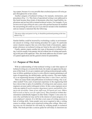 ing a paper, because it is very possible that a technical person will write pa-
pers throughout his or her career.
Another category of technical writing is for manuals, instructions, and
procedures (Fig. 1.1). This form of specialized writing is not addressed in
this book because these kinds of documents often have legal/liability im-
plications and are best left to trained technical writers. For example, if you
invent a novel type of bicycle seat, a user who got hurt because he installed
the seat pointing aft could sue you if you did not include in the installation
and use manual a statement like the following:
Similar liability could be incurred by overlooking a safety or environmen-
tal concern in writing a heat treating procedure for a gear. If a particular
career situation requires that you write these kinds of documents, appro-
priate references on technical writing are listed at the end of this Chapter.
Finally, patents require another key type of document in technical writ-
ing. Lawyers usually write patents, but not without lots of writing and search-
ing on the part of the applicant. Thus, this book addresses the inventor’s part
of a patent application and the general criteria for patentability.
1.1 Purpose of This Book
With an understanding of what technical writing is and what aspects of
technical writing are covered in this book, the reader can appreciate the pur-
pose of this book. It is to give students and working technical people usable,
easy to follow guidelines on how to write effective reports pertaining to all
types of engineering, the skilled trades, and the sciences. The main empha-
sis is on engineering because of author bias [that is what I know and do].
There are many books and publications on technical writing; why is an-
other needed? Forty years of personal experience in the engineering field
have shown that in spite of availability of writing texts and courses, most
engineers are poor and/or infrequent writers. In fact, some engineers never
write any reports [I used to monitor department reports and publish a list-
ing in our newsletter. Some of our staff wrote 50 reports per year. Others
had records as bad as zero for eight years]. This aversion to written doc-
umentation undoubtedly happens in other fields. Chapter 2 cites some rea-
sons why such behavior may not be in the interest of career progress or in
your employer’s interest. It is felt that a root cause of writing aversion is
lack of writing skills. Some people were never required to take a writing
course in college; others never practiced writing after college. Most writ-
ing texts are too detailed for self-study by working people in technical
fields. This book provides a concise guide for self-study or classroom use
What Is Technical Writing? / 3
“The prow of the seat (point A in Fig. 6) should be positioned pointing at the han-
dlebars (Fig. 7).”
 