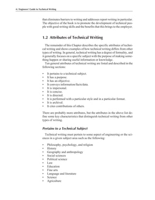 that eliminates barriers to writing and addresses report writing in particular.
The objective of the book is to promote the development of technical peo-
ple with good writing skills and the benefits that this brings to the employer.
1.2 Attributes of Technical Writing
The remainder of this Chapter describes the specific attributes of techni-
cal writing and shows examples of how technical writing differs from other
types of writing. In general, technical writing has a degree of formality, and
it generally focuses on a specific subject with the purpose of making some-
thing happen or sharing useful information or knowledge.
Ten general attributes of technical writing are listed and described in the
following sections:
• It pertains to a technical subject.
• It has a purpose.
• It has an objective.
• It conveys information/facts/data.
• It is impersonal.
• It is concise.
• It is directed.
• It is performed with a particular style and in a particular format.
• It is archival.
• It cites contributions of others.
There are probably more attributes, but the attributes in the above list de-
fine some key characteristics that distinguish technical writing from other
types of writing.
Pertains to a Technical Subject
Technical writing must pertain to some aspect of engineering or the sci-
ences in a given subject area such as the following:
• Philosophy, psychology, and religion
• History
• Geography and anthropology
• Social sciences
• Political science
• Law
• Education
• Fine arts
• Language and literature
• Science
• Agriculture
4 / Engineers’ Guide to Technical Writing
 