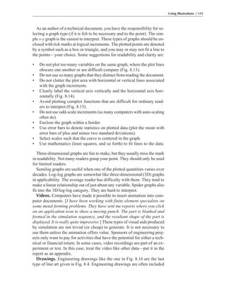 As an author of a technical document, you have the responsibility for se-
lecting a graph type (if it is felt to be necessary and to the point). The sim-
ple x-y graph is the easiest to interpret. These types of graphs should be en-
closed with tick marks at logical increments. The plotted points are denoted
by a symbol such as a box or triangle, and you may or may not fit a line to
the points—your choice. Some suggestions for readability and clarity are:
• Do not plot too many variables on the same graph, where the plot lines
obscure one another or are difficult compare (Fig. 8.13).
• Do not use so many graphs that they distract from reading the document.
• Do not clutter the plot area with horizontal or vertical lines associated
with the graph increments.
• Clearly label the vertical axis vertically and the horizontal axis hori-
zontally (Fig. 8.14).
• Avoid plotting complex functions that are difficult for ordinary read-
ers to interpret (Fig. 8.15).
• Do not use odd-scale increments (as many computers with auto-scaling
often do).
• Enclose the graph within a border.
• Use error bars to denote statistics on plotted data (plot the mean with
error bars of plus and minus two standard deviations).
• Select scales such that the curve is centered in the graph.
• Use mathematics (least squares, and so forth) to fit lines to the data.
Three-dimensional graphs are fun to make, but they usually miss the mark
in readability. Not many readers grasp your point. They should only be used
for limited readers.
Semilog graphs are useful when one of the plotted quantities varies over
decades. Log-log graphs are somewhat like three-dimensional (3D) graphs
in applicability. The average reader has difficulty with them. They tend to
make a linear relationship out of just about any variable. Spider graphs also
fit into the 3D/log-log category. They are hard to interpret.
Videos. Computers have made it possible to insert animation into com-
puter documents. [I have been working with finite element specialists on
some metal forming problems. They have sent me reports where you click
on an application icon to show a moving punch. The part is blanked and
formed in the simulation sequence, and the resultant shape of the part is
displayed. It is really quite impressive.] These types of visual aids produced
by simulation are not trivial (or cheap) to generate. It is not necessary to
use them unless the animation offers value. Sponsors of engineering proj-
ects only want to pay for activities that have the potential for either a tech-
nical or financial return. In some cases, video recordings are part of an ex-
periment or test. In this case, treat the video like other data—put it in the
report as an appendix.
Drawings. Engineering drawings like the one in Fig. 8.16 are the last
type of line art given in Fig. 8.4. Engineering drawings are often included
Using Illustrations / 155
 