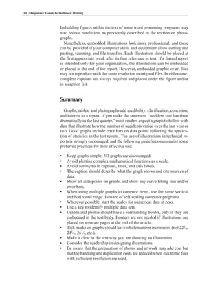 Imbedding figures within the text of some word processing programs may
also reduce resolution, as previously described in the section on photo-
graphs.
Nonetheless, embedded illustrations look more professional, and these
can be provided if your computer skills and equipment allow cutting and
pasting, scanning, and file transfers. Each illustration should be placed at
the first appropriate break after its first reference in text. If a formal report
is intended only for your organization, the illustrations can be embedded
or placed at the end of the report. However, embedded graphic or art files
may not reproduce with the same resolution as original files. In either case,
complete captions are always required and placed under the figure and/or
in a caption list.
Summary
Graphs, tables, and photographs add credibility, clarification, concision,
and interest to a report. If you make the statement “accident rate has risen
dramatically in the last quarter,” most readers expect a graph to follow with
data that illustrate how the number of accidents varied over the last year or
two. Good graphs include error bars on data points reflecting the applica-
tion of statistics to the test results. The use of illustrations in technical re-
ports is strongly encouraged, and the following guidelines summarize some
preferred practices for their effective use:
• Keep graphs simple; 3D graphs are discouraged.
• Avoid plotting complex mathematical functions as a scale.
• Avoid acronyms in captions, titles, and axis labels.
• The caption should describe what the graph shows and cite sources of
data.
• Show all data points on graphs and show any curve fitting line and/or
error bars.
• When using multiple graphs to compare items, use the same vertical
and horizontal range. Beware of self-scaling computer programs.
• Wherever possible, start the scales for numerical data at zero.
• Use a key to identify multiple data sets.
• Graphs and photos should have a surrounding border, only if they are
embedded in the text body. Borders are not needed if illustrations are
placed on separate pages at the end of the article.
• Tick marks on graphs should have whole number increments (not 221⁄2,
241⁄2, 261⁄2, etc.).
• Make it clear in the text why you are showing an illustration.
• Consider the readership in designing illustrations.
• Be aware that the preparation of photos and artwork may add cost but
that the handling and duplication costs are reduced when electronic files
with sufficient resolution are used.
160 / Engineers’ Guide to Technical Writing
 