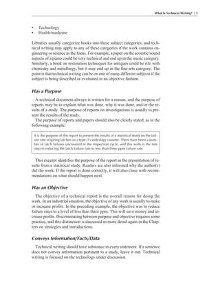 • Technology
• Health/medicine
Libraries usually categorize books into these subject categories, and tech-
nical writing may apply to any of these categories if the work contains en-
gineering or science as the focus. For example, a paper on the acoustic/sound
aspects of a piano could be very technical and end up in the music category.
Similarly, a book on restoration techniques for antiques could be rife with
chemistry and metallurgy, but it may end up in the fine arts category. The
point is that technical writing can be on one of many different subjects if the
subject is being described or evaluated in an objective fashion.
Has a Purpose
A technical document always is written for a reason, and the purpose of
reports may be to explain what was done, why it was done, and/or the re-
sults of a study. The purpose of reports on investigations is usually to pre-
sent the results of the study.
The purpose of reports and papers should also be clearly stated, as in the
following example:
What Is Technical Writing? / 5
It is the purpose of this report to present the results of a statistical study on the fail-
ure rate of spring latches on a type D cardiology cassette. There have been a num-
ber of latch failures uncovered in the inspection cycle, and this work is the first
step in reducing the latch failure rate to less than three ppm failure rate.
This excerpt identifies the purpose of the report as the presentation of re-
sults from a statistical study. Readers are also informed why the author(s)
did the work. If the report is done correctly, it will also close with recom-
mendations on what should happen next.
Has an Objective
The objective of a technical report is the overall reason for doing the
work. In an industrial situation, the objective of any work is usually to make
or increase profits. In the preceding example, the objective was to reduce
failure rates to a level of less than three ppm. This will save money and in-
crease profits. Discriminating between purpose and objective requires some
practice, and this distinction is discussed in more detail again in the Chap-
ters on strategies and introductions.
Conveys Information/Facts/Data
Technical writing should have substance in every statement. If a sentence
does not convey information pertinent to a study, leave it out. Technical
writing is focused on the technology under discussion.
 