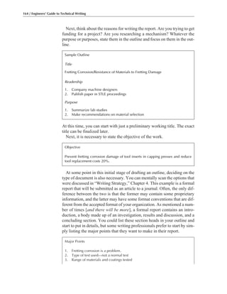 At some point in this initial stage of drafting an outline, deciding on the
type of document is also necessary. You can mentally scan the options that
were discussed in “Writing Strategy,” Chapter 4. This example is a formal
report that will be submitted as an article to a journal. Often, the only dif-
ference between the two is that the former may contain some proprietary
information, and the latter may have some format conventions that are dif-
ferent from the accepted format of your organization. As mentioned a num-
ber of times [and there will be more], a formal report contains an intro-
duction, a body made up of an investigation, results and discussion, and a
concluding section. You could list these section heads in your outline and
start to put in details, but some writing professionals prefer to start by sim-
ply listing the major points that they want to make in their report.
Next, think about the reasons for writing the report. Are you trying to get
funding for a project? Are you researching a mechanism? Whatever the
purpose or purposes, state them in the outline and focus on them in the out-
line.
At this time, you can start with just a preliminary working title. The exact
title can be finalized later.
Next, it is necessary to state the objective of the work.
164 / Engineers’ Guide to Technical Writing
Major Points
1. Fretting corrosion is a problem.
2. Type of test used—not a normal test
3. Range of materials and coatings tested
Objective
Prevent fretting corrosion damage of tool inserts in capping presses and reduce
tool replacement costs 20%.
Sample Outline
Title
Fretting Corrosion/Resistance of Materials to Fretting Damage
Readership
1. Company machine designers
2. Publish paper in STLE proceedings
Purpose
1. Summarize lab studies
2. Make recommendations on material selection
 