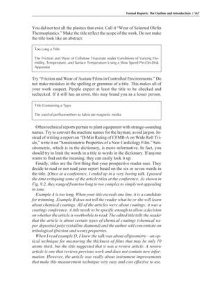 You did not test all the plastics that exist. Call it “Wear of Selected Olefin
Thermoplastics.” Make the title reflect the scope of the work. Do not make
the title look like an abstract:
Formal Reports: The Outline and Introduction / 167
Try “Friction and Wear of Acetate Films in Controlled Environments.” Do
not make mistakes in the spelling or grammar of a title. This makes all of
your work suspect. People expect at least the title to be checked and
rechecked. If it still has an error, this may brand you as a lesser person.
Often technical reports pertain to plant equipment with strange-sounding
names. Try to convert the machine names for the layman; avoid jargon. In-
stead of writing a report on “D-Min Rating of CFMB-A on Wide Roll Tri-
als,” write it on “Sensitometric Properties of a New Cardiology Film.” Sen-
sitometric, which is in the dictionary, is more informative. In fact, you
should try to limit the words in a title to words in the dictionary. If anyone
wants to find out the meaning, they can easily look it up.
Finally, titles are the first thing that your prospective reader sees. They
decide to read or not read your report based on the six or seven words in
the title. [Once at a conference, I ended up in a very boring talk. I passed
the time critiquing some of the article titles at the conference. As shown in
Fig. 9.2, they ranged from too long to too complex to simply not appealing
in tone.
Example A is too long. When your title exceeds one line, it is a candidate
for trimming. Example B does not tell the reader what he or she will learn
about chemical coatings. All of the articles were about coatings; it was a
coatings conference. A title needs to be specific enough to allow a decision
on whether the article is worthwhile to read. The edited title tells the reader
that the article is about certain types of chemical coatings (chemical va-
por deposited polycrystalline diamond) and the author will concentrate on
tribological (friction and wear) properties.
When I read example D, I knew the talk was about ellipsometry—an op-
tical technique for measuring the thickness of films that may be only 10
atoms thick, but the title suggested that it was a review article. A review
article is one that reviews previous work and does not contain new infor-
mation. However, the article was really about instrument improvements
that make this measurement technique very easy and cost effective to use.
Too Long a Title
The Friction and Wear of Cellulose Triacetate under Conditions of Varying Hu-
midity, Temperature, and Surface Temperature Using a Slow Speed Pin-On-Disk
Apparatus
Title Containing a Typo
The used of perfluoroethers to lubricate magnetic media
 