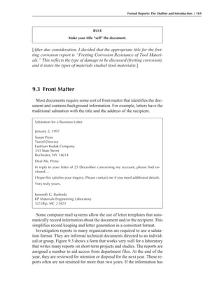 Formal Reports: The Outline and Introduction / 169
[After due consideration, I decided that the appropriate title for the fret-
ting corrosion report is “Fretting Corrosion Resistance of Tool Materi-
als.” This reflects the type of damage to be discussed (fretting corrosion),
and it states the types of materials studied (tool materials).]
9.3 Front Matter
Most documents require some sort of front matter that identifies the doc-
ument and contains background information. For example, letters have the
traditional salutation with the title and the address of the recipient.
Some computer mail systems allow the use of letter templates that auto-
matically record information about the document and/or the recipient. This
simplifies record keeping and letter generation in a consistent format.
Investigation reports in many organizations are required to use a saluta-
tion format. They are informal technical documents directed to an individ-
ual or group. Figure 9.3 shows a form that works very well for a laboratory
that writes many reports on short-term projects and studies. The reports are
assigned a number to aid access from department files. At the end of the
year, they are reviewed for retention or disposal for the next year. These re-
ports often are not retained for more than two years. If the information has
RULE
Make your title “sell” the document.
Salutation for a Business Letter
January 2, 1997
Susan Pross
Travel Director
Eastman Kodak Company
343 State Street
Rochester, NY 14614
Dear Ms. Pross:
In reply to your letter of 25 December concerning my account, please find en-
closed...
I hope this satisfies your inquiry. Please contact me if you need additional details.
Very truly yours,
Kenneth G. Budinski
KP Materials Engineering Laboratory
5/23/Kp, MC 23423
 