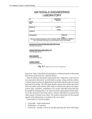 long-term value, it should be documented as a technical report or document
that can be archived in the corporate library.
Formal technical documents and reports have long-term value and are
not necessarily directed to an individual or group. Along with the outline,
a formal report requires the appropriate front matter that describes its source
and reason for being. The first page should contain front matter that iden-
tifies the author and contains other fields to identify the report, the organ-
ization, date, coauthors, contributors, key words, and other items that may
be needed for tracking (Fig. 9.4). Some research organizations list the spon-
sor of the research in this front matter. Articles submitted to a journal also
often require a formal cover sheet. The author instructions for the journal
specify what information is needed on the cover sheet.
Front matter in a book includes:
• Copyright—legal requirement
• Dedication—to a person
• Foreword—usually written by another praising the book and author
170 / Engineers’ Guide to Technical Writing
Fig. 9.3 Report form for small investigations
 