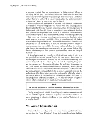 Finally, many journals publish the mailing address of authors so that read-
ers can write for reprints. Make sure on published papers that the listed ad-
dress is adequate to get correspondence to you. [Pretend that you will get
a royalty check.]
9.4 Writing the Introduction
The introduction in college textbooks is sometimes regarded as less im-
portant than the “inner Chapters.” Some students (and teachers) feel that
a company product, they can become a party to that problem if it leads to
an injury lawsuit. [My company encountered a patent suit that ended up
unnecessarily involving many people through distribution lists. One billion
dollars later (yes with a “B”), we now must detach the distribution sheet
from formal reports as soon as we receive them.]
Nowadays electronic distribution of reports is very common. Front matter
is still needed because some people will want to print out a hard copy and li-
braries retain hard copies. There are no assurances that electronic copies will
be in a retrievable form 10, 20, or 50 years hence. Some electronic distribu-
tion systems send reports to team suites or to databases. Team members
download the report if they are interested (another reason for good titles).
Key words are becoming more important as computer databases attain
more powerful searching capabilities. Most technical journals ask for key
words or indexing numbers when a manuscript is submitted. Establish a hi-
erarchy for the key words based on how you anticipate potential readers of
your document may search. If the document is about a failure of a cast iron
pipe hanger, the most important term would be pipe hanger, followed by
failure, followed by cast iron, followed by less obvious terms like safety or
brittle fracture.
If formal documents are coauthored, the traditional protocol is to have
the principal investigator’s name first in the front matter. Sometimes, re-
search organizations have a protocol that the name of the laboratory head
occurs first on all articles written by his or her staff. Hopefully, this proto-
col has passed away. If someone did not do the work, they do not deserve
the credit. Do not list contributors as coauthors unless they wrote a portion
of the article or made a substantial technical contribution. Technicians who
performed planned work can be listed in an acknowledgment section at the
end of the article, if this is the custom for the journal in which the article is
published. Some articles do not have acknowledgments except to thank re-
search sponsors for financial support. Do not make an “Oscar” acceptance
speech where you thank every member of your department.
172 / Engineers’ Guide to Technical Writing
RULE
Do not list contributors as coauthors unless they did some of the writing.
 