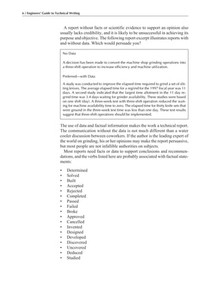A report without facts or scientific evidence to support an opinion also
usually lacks credibility, and it is likely to be unsuccessful in achieving its
purpose and objective. The following report excerpt illustrates reports with
and without data. Which would persuade you?
The use of data and factual information makes the work a technical report.
The communication without the data is not much different than a water
cooler discussion between coworkers. If the author is the leading expert of
the world on grinding, his or her opinions may make the report persuasive,
but most people are not infallible authorities on subjects.
Most reports need facts or data to support conclusions and recommen-
dations, and the verbs listed here are probably associated with factual state-
ments:
• Determined
• Solved
• Built
• Accepted
• Rejected
• Completed
• Passed
• Failed
• Broke
• Approved
• Cancelled
• Invented
• Designed
• Developed
• Discovered
• Uncovered
• Deduced
• Studied
6 / Engineers’ Guide to Technical Writing
No Data
A decision has been made to convert the machine shop grinding operations into
a three-shift operation to increase efficiency and machine utilization.
Preferred—with Data
A study was conducted to improve the elapsed time required to grind a set of slit-
ting knives. The average elapsed time for a regrind for the 1997 fiscal year was 11
days. A second study indicated that the largest time allotment in the 11 day re-
grind time was 3.4 days waiting for grinder availability. These studies were based
on one shift (day). A three-week test with three-shift operation reduced the wait-
ing for machine availability time to zero. The elapsed time for thirty knife sets that
were ground in the three-week test time was less than one day. These test results
suggest that three-shift operations should be implemented.
 