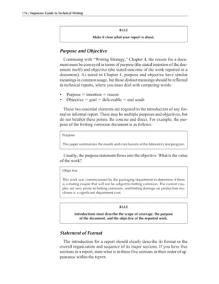 Statement of Format
The introduction for a report should clearly describe its format or the
overall organization and sequence of its major sections. If you have five
sections in a report, state what is in these five sections in their order of ap-
pearance within the report.
Usually, the purpose statement flows into the objective. What is the value
of the work?
Purpose and Objective
Continuing with “Writing Strategy,” Chapter 4, the reason for a docu-
ment must be conveyed in terms of purpose (the stated intention of the doc-
ument itself) and objective (the stated outcome of the work reported in a
document). As noted in Chapter 4, purpose and objective have similar
meanings in common usage, but those distinct meanings should be reflected
in technical reports, where you must deal with competing words:
• Purpose ϭ intention ϭ reason
• Objective ϭ goal ϭ deliverable ϭ end result
These two essential elements are required in the introduction of any for-
mal or informal report. There may be multiple purposes and objectives, but
do not belabor these points. Be concise and direct. For example, the pur-
pose of the fretting corrosion document is as follows:
176 / Engineers’ Guide to Technical Writing
RULE
Make it clear what your report is about.
Purpose
This paper summarizes the results and conclusions of the laboratory test program.
Objective
This work was commissioned by the packaging department to determine if there
is a mating couple that will not be subject to fretting corrosion. The current cou-
ples are very prone to fretting corrosion, and fretting damage on production ma-
chines is a significant department cost.
RULE
Introductions must describe the scope of coverage, the purpose
of the document, and the objective of the reported work.
 
