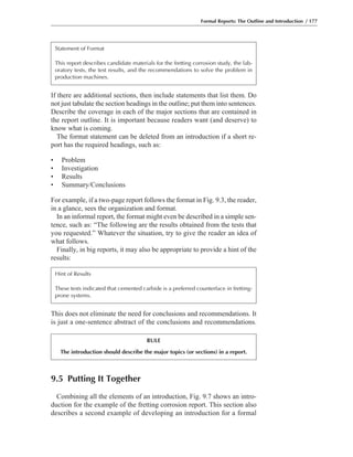 9.5 Putting It Together
Combining all the elements of an introduction, Fig. 9.7 shows an intro-
duction for the example of the fretting corrosion report. This section also
describes a second example of developing an introduction for a formal
This does not eliminate the need for conclusions and recommendations. It
is just a one-sentence abstract of the conclusions and recommendations.
If there are additional sections, then include statements that list them. Do
not just tabulate the section headings in the outline; put them into sentences.
Describe the coverage in each of the major sections that are contained in
the report outline. It is important because readers want (and deserve) to
know what is coming.
The format statement can be deleted from an introduction if a short re-
port has the required headings, such as:
• Problem
• Investigation
• Results
• Summary/Conclusions
For example, if a two-page report follows the format in Fig. 9.3, the reader,
in a glance, sees the organization and format.
In an informal report, the format might even be described in a simple sen-
tence, such as: “The following are the results obtained from the tests that
you requested.” Whatever the situation, try to give the reader an idea of
what follows.
Finally, in big reports, it may also be appropriate to provide a hint of the
results:
Formal Reports: The Outline and Introduction / 177
Statement of Format
This report describes candidate materials for the fretting corrosion study, the lab-
oratory tests, the test results, and the recommendations to solve the problem in
production machines.
Hint of Results
These tests indicated that cemented carbide is a preferred counterface in fretting-
prone systems.
RULE
The introduction should describe the major topics (or sections) in a report.
 