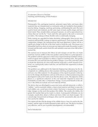 180 / Engineers’ Guide to Technical Writing
A Laboratory Device to Simulate
Notching and Perforating of Web Products
Introduction
Photographic film, packaging materials, polyester copier belts, and many other
materials that are manufactured as continuous webs are finished to final product
form by slitting, chopping, notching, perforating, and blanking the web. The tools
used to finish web materials are the same types of tools used to shape and form
sheet metal. They include slitters and punch presses, as well as specialized ma-
chines that cut “on the fly.” Tools notch the web speed as the web is conveyed
on rollers. The makeup of these flexible webs is continually changing.
Web coatings are upgraded for better durability; photographic films receive new
emulsion and backside coatings to improve performance. Every time that the web
composition changes, the manufacturing staff must determine if there will be a
significant change in the life of the tools used to finish the web. This lesson was
learned the hard way when an overcoat was improved to make the product scratch
resistant and the tools used to finish the web started to wear out at one-fifth of their
normal life.
The normal way to measure the effects of web changes on tool life is to make
small lots (narrow widths) of the new product and run them in a pilot operation.
The problem with this approach is that it may require finishing hundreds of thou-
sands of square feet of product to obtain a signal on finishing tools. This greatly
increases the cost and lead time for product changes. If we had a tool that could
evaluate the abrasivity of a new web material using only a small amount of ma-
terial, we could greatly reduce both the cost and lead time required to evaluate
new products.
The problem was addressed in the Materials Engineering Laboratory by the de-
velopment of a nibbling device that simulates notching and perforating of webs
and uses very little material. It is the purpose of this report to present a descrip-
tion of the design, development, and use of this device so that manufacturing and
development staff can be made aware that this device exists. The objective of this
device is a significant reduction in the cost and time required to assess the
finishability of webs after a composition change. A concurrent benefit of this de-
vice is the ability to evaluate new tool materials off-line.
The device that was developed to assess tool wear and web abrasivity is called a
“nibbler,” and it essentially nibbles a sheet of test material until there is none left.
Each nibble cuts a small piece from a sheet. Tool wear is measured by assessing
edge changes on the tools that produce the nibble. The smaller the nibble, the
greater the number that can be made in a sheet. A one-quarter millimeter cut, for
example, would allow about a million cuts from a letter size sheet of paper. Ad-
vanced edge measurement techniques allow tool life assessments after one mil-
lion cuts by the nibbler.
This report will describe the design of the nibbler device, how it is used in the lab-
oratory, and the types of results obtained to date with its use. The device has been
very effective, and its use in product development is recommended.
End of Introduction
 