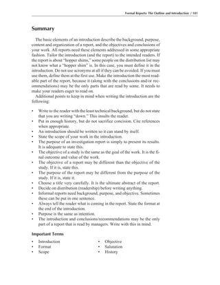 Summary
The basic elements of an introduction describe the background, purpose,
content and organization of a report, and the objectives and conclusions of
your work. All reports need these elements addressed in some appropriate
fashion. Tailor the introduction (and the report) to the intended readers. If
the report is about “hopper shims,” some people on the distribution list may
not know what a “hopper shim” is. In this case, you must define it in the
introduction. Do not use acronyms at all if they can be avoided. If you must
use them, define them at the first use. Make the introduction the most read-
able part of the report, because it (along with the conclusions and/or rec-
ommendations) may be the only parts that are read by some. It needs to
make your readers eager to read on.
Additional points to keep in mind when writing the introduction are the
following:
• Write to the reader with the least technical background, but do not state
that you are writing “down.” This insults the reader.
• Put in enough history, but do not sacrifice concision. Cite references
when appropriate.
• An introduction should be written so it can stand by itself.
• State the scope of your work in the introduction.
• The purpose of an investigation report is simply to present its results.
It is adequate to state this.
• The objective of a study is the same as the goal of the work. It is the fi-
nal outcome and value of the work.
• The objective of a report may be different than the objective of the
study. If it is, state this.
• The purpose of the report may be different from the purpose of the
study. If it is, state it.
• Choose a title very carefully. It is the ultimate abstract of the report.
• Decide on distribution (readership) before writing anything.
• Informal reports need background, purpose, and objective. Sometimes
these can be put in one sentence.
• Always tell the reader what is coming in the report. State the format at
the end of the introduction.
• Purpose is the same as intention.
• The introduction and conclusions/recommendations may be the only
part of a report that is read by managers. Write with this in mind.
Important Terms
• Introduction • Objective
• Format • Salutation
• Scope • History
Formal Reports: The Outline and Introduction / 181
 