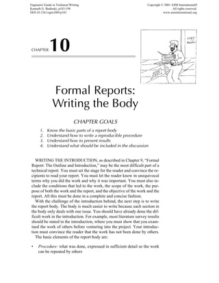 CHAPTER10
Formal Reports:
Writing the Body
CHAPTER GOALS
1. Know the basic parts of a report body
2. Understand how to write a reproducible procedure
3. Understand how to present results
4. Understand what should be included in the discussion
WRITING THE INTRODUCTION, as described in Chapter 9, “Formal
Report: The Outline and Introduction,” may be the most difficult part of a
technical report. You must set the stage for the reader and convince the re-
cipients to read your report. You must let the reader know in unequivocal
terms why you did the work and why it was important. You must also in-
clude the conditions that led to the work, the scope of the work, the pur-
pose of both the work and the report, and the objective of the work and the
report. All this must be done in a complete and concise fashion.
With the challenge of the introduction behind, the next step is to write
the report body. The body is much easier to write because each section in
the body only deals with one issue. You should have already done the dif-
ficult work in the introduction. For example, most literature survey results
should be stated in the introduction, where you must show that you exam-
ined the work of others before venturing into the project. Your introduc-
tion must convince the reader that the work has not been done by others.
The basic elements of the report body are:
• Procedure: what was done, expressed in sufficient detail so the work
can be repeated by others
Engineers' Guide to Technical Writing
Kenneth G. Budinski, p183-198
DOI:10.1361/egtw2001p183
Copyright © 2001 ASM International®
All rights reserved.
www.asminternational.org
 