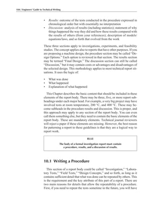 • Results: outcome of the tests conducted in the procedure expressed in
chronological order but with essentially no interpretation
• Discussion: analysis of results (including statistics); statement of why
things happened the way they did and how these results compared with
the results of others (from your references); description of models/
equations/laws, and so forth that evolved from the work
These three sections apply to investigations, experiments, and feasibility
studies. The concept applies also to reports that have other purposes. If you
are proposing a machine design, the procedure section may be called “De-
sign Options.” Each option is reviewed in that section. The results section
may be termed “Final Design.” The discussion section can still be called
“Discussion,” but it may contain costs or advantages and disadvantages of
the selected design. This methodology applies to most technical report sit-
uations. It uses the logic of:
• What was done
• What happened
• Explanation of what happened
This Chapter describes the basic content that should be included in these
elements of the report body. There may be three, five, or more report sub-
headings under each major head. For example, a very big project may have
involved tests at room temperature, 200 °C, and 400 °C. These may be-
come subheads in the procedure results and discussion. This is proper, and
this approach may apply to any section of the report body. You can even
call them something else, but they need to contain the basic elements of the
report body. These are mandatory elements. Technical journal reviewers
will reject a paper if these elements are missing. However, the best reason
for patterning a report to these guidelines is that they are a logical way to
report work.
184 / Engineers’ Guide to Technical Writing
10.1 Writing a Procedure
This section of a report body could be called “Investigation,” “Labora-
tory Tests,” “Field Tests,” “Design Concepts,” and so forth, as long as it
contains sufficient detail that what was done can be repeated by others. This
is the requirement and the key attribute of this part of a report. There are
two main reasons for details that allow the repeatability of a procedure.
First, if you need to repeat the tests sometime in the future, you will have
RULE
The body of a formal investigation report must contain
a procedure, results, and a discussion of results.
 