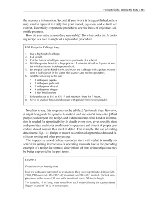 the necessary information. Second, if your work is being published, others
may want to repeat it to verify that your model, equation, and so forth are
correct. Essentially, repeatable procedures are the basis of objective, sci-
entific progress.
How do you make a procedure repeatable? Do what cooks do. A cook-
ing recipe is a nice example of a repeatable procedure.
Needless to say, this soup may not be edible. [I just made it up. However,
it might be a good class project to make it and see what it tastes like.] Most
people could repeat this recipe, and it demonstrates what kind of informa-
tion is needed for reproducibility. It details every step, gives specific sizes
and quantities, and states conditions (temperature and times). A proper pro-
cedure should contain this level of detail. For example, the use of testing
data sheets (Fig. 10.1) helps to ensure collection of appropriate data and fa-
cilitates sorting and other processing.
The imperative mood (where sentences start with verbs) is usually re-
served for writing instructions or operating manuals like in the preceding
example of a recipe. In contrast, descriptions of tests or investigations may
be better expressed in the past tense.
Formal Reports: Writing the Body / 185
EXAMPLE
Procedure in an Investigation
Four test webs were submitted for evaluation. They were identified as follows: XBC
2140, P10 overcoat; XO-2387, A7 overcoat; and XO-437, control. The test sam-
ples were in the form of 35 mm wide sensitized reels, 50 feet in length.
Ten samples, 18 in. long, were tested from each material using the capstan tester
(Figure 1) and ASTM G 143 procedure.
KGB Recipe for Cabbage Soup
1. Buy a big head of cabbage.
2. Cut in half.
3. Cut the halves in half (you now have quadrants of a sphere).
4. Boil the quarter heads in a large pot for 15 minutes at boil in 2 quarts of wa-
ter which contains 3 tablespoons of salt.
5. Let the pot cool to hand warm, and mash the cabbage with a potato masher
until it is disbursed in the water (the quarters are not recognizable).
6. Add the following to the pot:
• 1 tablespoon paprika
• 1 tablespoon garlic salt
• 3 tablespoons olive oil
• 4 tablespoons vinegar
• 1 beef bouillon cube
7. Reheat the pot to 150 to 170 °F and maintain there for 7 hours.
8. Serve in shallow bowl and decorate with parsley (serves two people).
 