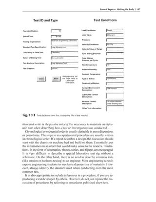 them and write in the passive voice if it is necessary to maintain an objec-
tive tone when describing how a test or investigation was conducted.]
Chronological or sequential order is usually desirable in most discussions
or procedures. The steps in an experimental procedure are usually written
in chronological order. If a report describes a design, the discussion should
start with the chassis or machine bed and build on them. Essentially, put
the information in an order that would make sense to the readers. Illustra-
tions, in the form of schematics, photos, tables, and figures are encouraged.
It is very difficult to describe a special laboratory test rig without a
schematic. On the other hand, there is no need to describe common tests
(like tension or hardness testing) to an engineer. Most engineering schools
expose engineering students to mechanical properties of materials. How-
ever, always identify the standard used when conducting even the most
common test.
It is also appropriate to include references in a procedure, if you are re-
producing a test developed by others. However, do not just replace the dis-
cussion of procedures by referring to procedures published elsewhere.
Formal Reports: Writing the Body / 187
Fig. 10.1 Test database form (for a complete file of test results)
 