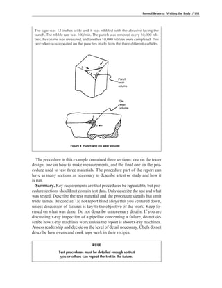 The procedure in this example contained three sections: one on the tester
design, one on how to make measurements, and the final one on the pro-
cedure used to test three materials. The procedure part of the report can
have as many sections as necessary to describe a test or study and how it
is run.
Summary. Key requirements are that procedures be repeatable, but pro-
cedure sections should not contain test data. Only describe the test and what
was tested. Describe the test material and the procedure details but omit
trade names. Be concise. Do not report blind alleys that you ventured down,
unless discussion of failures is key to the objective of the work. Keep fo-
cused on what was done. Do not describe unnecessary details. If you are
discussing x-ray inspection of a pipeline concerning a failure, do not de-
scribe how x-ray machines work unless the report is about x-ray machines.
Assess readership and decide on the level of detail necessary. Chefs do not
describe how ovens and cook tops work in their recipes.
Formal Reports: Writing the Body / 191
The tape was 12 inches wide and it was nibbled with the abrasive facing the
punch. The nibble rate was 100/min. The punch was removed every 10,000 nib-
bles. Its volume was measured, and another 10,000 nibbles were completed. This
procedure was repeated on the punches made from the three different carbides.
RULE
Test procedures must be detailed enough so that
you or others can repeat the test in the future.
 