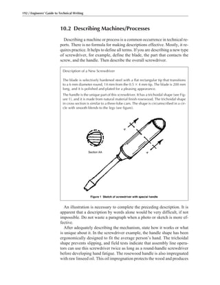 10.2 Describing Machines/Processes
Describing a machine or process is a common occurrence in technical re-
ports. There is no formula for making descriptions effective. Mostly, it re-
quires practice. It helps to define all terms. If you are describing a new type
of screwdriver, for example, define the blade, the part that contacts the
screw, and the handle. Then describe the overall screwdriver.
192 / Engineers’ Guide to Technical Writing
An illustration is necessary to complete the preceding description. It is
apparent that a description by words alone would be very difficult, if not
impossible. Do not waste a paragraph when a photo or sketch is more ef-
fective.
After adequately describing the mechanism, state how it works or what
is unique about it. In the screwdriver example, the handle shape has been
ergonomically designed to fit the average person’s hand. The trichoidal
shape prevents slipping, and field tests indicate that assembly line opera-
tors can use this screwdriver twice as long as a round-handle screwdriver
before developing hand fatigue. The rosewood handle is also impregnated
with raw linseed oil. This oil impregnation protects the wood and produces
Description of a New Screwdriver
The blade is selectively hardened steel with a flat rectangular tip that transitions
to a 6 mm diameter round, 14 mm from the 0.5 ϫ 4 mm tip. The blade is 200 mm
long, and it is polished and plated for a pleasing appearance.
The handle is the unique part of this screwdriver. It has a trichoidal shape (see Fig-
ure 1), and it is made from natural material finish rosewood. The trichoidal shape
in cross section is similar to a three-lobe cam. The shape is circumscribed in a cir-
cle with smooth blends to the legs (see figure).
 