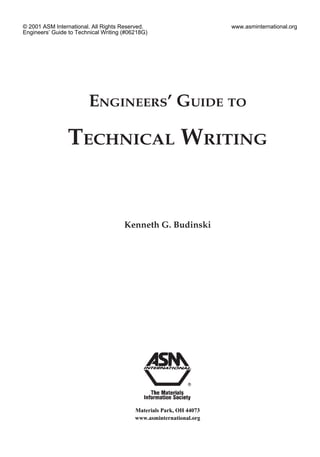 ENGINEERS’ GUIDE TO
TECHNICAL WRITING
Kenneth G. Budinski
Materials Park, OH 44073
www.asminternational.org
© 2001 ASM International. All Rights Reserved.
Engineers’ Guide to Technical Writing (#06218G)
www.asminternational.org
 