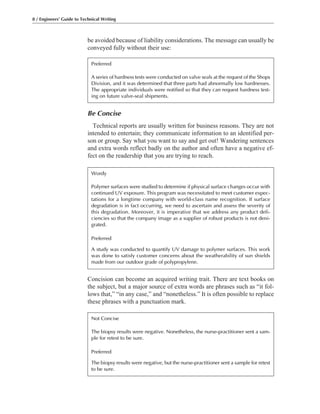be avoided because of liability considerations. The message can usually be
conveyed fully without their use:
8 / Engineers’ Guide to Technical Writing
Be Concise
Technical reports are usually written for business reasons. They are not
intended to entertain; they communicate information to an identified per-
son or group. Say what you want to say and get out! Wandering sentences
and extra words reflect badly on the author and often have a negative ef-
fect on the readership that you are trying to reach.
Concision can become an acquired writing trait. There are text books on
the subject, but a major source of extra words are phrases such as “it fol-
lows that,” “in any case,” and “nonetheless.” It is often possible to replace
these phrases with a punctuation mark.
Preferred
A series of hardness tests were conducted on valve seals at the request of the Shops
Division, and it was determined that three parts had abnormally low hardnesses.
The appropriate individuals were notified so that they can request hardness test-
ing on future valve-seal shipments.
Wordy
Polymer surfaces were studied to determine if physical surface changes occur with
continued UV exposure. This program was necessitated to meet customer expec-
tations for a longtime company with world-class name recognition. If surface
degradation is in fact occurring, we need to ascertain and assess the severity of
this degradation. Moreover, it is imperative that we address any product defi-
ciencies so that the company image as a supplier of robust products is not deni-
grated.
Preferred
A study was conducted to quantify UV damage to polymer surfaces. This work
was done to satisfy customer concerns about the weatherability of sun shields
made from our outdoor grade of polypropylene.
Not Concise
The biopsy results were negative. Nonetheless, the nurse-practitioner sent a sam-
ple for retest to be sure.
Preferred
The biopsy results were negative, but the nurse-practitioner sent a sample for retest
to be sure.
 