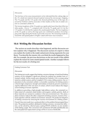 Formal Reports: Writing the Body / 195
Discussion
The first four or five wear-measurement cycles indicated that the cutting edge on
the 3% cobalt test material showed material removal by microscopic chipping.
The 7% grade and the 13% grade only showed polishing wear of the type ob-
served by Chalmers and his associates in their studies on the role of cobalt con-
tent on cemented carbide (9).
The fracture toughness of the 3% grade was significantly lower than that of the two
other grades, 3 ksi-in.–1/2, compared with 9.4 for the 7% grade and 14.3 for the
13% grade. It is felt that this explains the unanticipated results. The low toughness
of the 3% grade as well as the large grain size combined to produce microchip-
ping of the edge during the break-in part of the wear test. The remaining results fol-
lowed the anticipated pattern of higher cobalt with lower wear resistance.
10.4 Writing the Discussion Section
The section on results describes what happened, and the discussion sec-
tion explains why it happened. The discussion section of a report is where
you explain the results to the reader and present closing arguments for your
thesis. You describe the reasons why you think the results happened as they
did. For example, the previous discussions on the test results of the nibbler
explain the reason for some unanticipated results. Another example follows
for the test results of a fretting test:
Fretting Corrosion Test
Discussion
The fretting test results suggest that fretting corrosion damage in hard-hard fretting
systems can be mitigated a significant amount by making one member from ce-
mented carbide. Similar results were obtained by Chalmers [18] in reciprocating
metal-to-carbide systems and by Campbell [19] in rotary sliding systems. Our ex-
planation of why cemented carbide is a favorable counterface for fretting systems
is that its high compressive strength and modulus of elasticity prevent counterface
asperity deflection in the real areas of contact, which in turn reduces the fatigue
action tending to fracture asperities.
In addition to providing a high-strength, high-stiffness surface, the cemented car-
bides tested all contained cobalt binders and tungsten carbide particles. Both of
these materials are resistant to oxidation in the test environment (air). This atmos-
phere resistance reduces the other component of fretting corrosion, reaction of frac-
tured asperities with the ambient environment. Samuals [19] produced mitigation
of fretting corrosion by removing the reactive environment of a fretting system.
Overall, these test results have a profound effect on the problem that prompted these
tests. The production problem attributed to fretting corrosion, increased die deflec-
tion, can be solved by a thermal spray coating (HVOF) of WC/Co on one member
of the fretting couple. This conversion will cost between $70,000 and $90,000, but
the anticipated tool replacement savings will be in excess of $500,000.
 