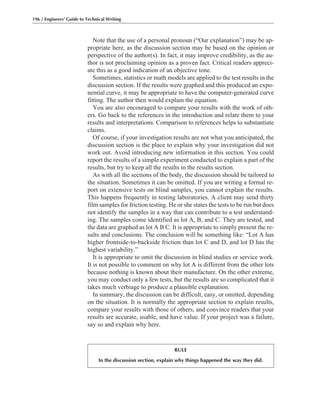 Note that the use of a personal pronoun (“Our explanation”) may be ap-
propriate here, as the discussion section may be based on the opinion or
perspective of the author(s). In fact, it may improve credibility, as the au-
thor is not proclaiming opinion as a proven fact. Critical readers appreci-
ate this as a good indication of an objective tone.
Sometimes, statistics or math models are applied to the test results in the
discussion section. If the results were graphed and this produced an expo-
nential curve, it may be appropriate to have the computer-generated curve
fitting. The author then would explain the equation.
You are also encouraged to compare your results with the work of oth-
ers. Go back to the references in the introduction and relate them to your
results and interpretations. Comparison to references helps to substantiate
claims.
Of course, if your investigation results are not what you anticipated, the
discussion section is the place to explain why your investigation did not
work out. Avoid introducing new information in this section. You could
report the results of a simple experiment conducted to explain a part of the
results, but try to keep all the results in the results section.
As with all the sections of the body, the discussion should be tailored to
the situation. Sometimes it can be omitted. If you are writing a formal re-
port on extensive tests on blind samples, you cannot explain the results.
This happens frequently in testing laboratories. A client may send thirty
film samples for friction testing. He or she states the tests to be run but does
not identify the samples in a way that can contribute to a test understand-
ing. The samples come identified as lot A, B, and C. They are tested, and
the data are graphed as lot A B C. It is appropriate to simply present the re-
sults and conclusions. The conclusion will be something like: “Lot A has
higher frontside-to-backside friction than lot C and D, and lot D has the
highest variability.”
It is appropriate to omit the discussion in blind studies or service work.
It is not possible to comment on why lot A is different from the other lots
because nothing is known about their manufacture. On the other extreme,
you may conduct only a few tests, but the results are so complicated that it
takes much verbiage to produce a plausible explanation.
In summary, the discussion can be difficult, easy, or omitted, depending
on the situation. It is normally the appropriate section to explain results,
compare your results with those of others, and convince readers that your
results are accurate, usable, and have value. If your project was a failure,
say so and explain why here.
196 / Engineers’ Guide to Technical Writing
RULE
In the discussion section, explain why things happened the way they did.
 