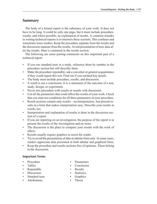 Summary
The body of a formal report is the substance of your work. It does not
have to be long. It could be only one page, but it must include procedure,
results, and where possible, an explanation of results. A common mistake
in writing technical reports is to intermix these sections. This confuses and
sometimes loses readers. Keep the procedure separate from the results and
the discussion separate from the results. Avoid presentation of new data af-
ter the results. Data is contained in the results section.
The following are some parting comments on this important part of a
technical report:
• If you use standard tests in a study, reference them by number in the
procedure section but still describe them.
• Make the procedure repeatable; ask a coworker or general acquaintance
if they could repeat this test. Find out if you omitted key details.
• The body must include procedure, results, and discussion.
• A result is not a conclusion. It is a statement of the outcome of a test,
study, design, or experiment.
• Never mix procedure with results or results with discussion.
• List all the parameters that could affect the results of your work. Check
that you state test conditions for all these parameters in your procedure.
• Result sections contain only results—no interpretation. Just present re-
sults in a form that makes interpretation easy. Describe your results in
words, too.
• Interpretation and explanation of results is done in the discussion sec-
tion of a report.
• If you are reporting on an investigation, the purpose of the report is to
present the results of the investigation and no more.
• The discussion is the place to compare your results with the work of
others.
• Results usually require graphics to assist the reader.
• Try to avoid the presentation of data in tabular form only. In some cases,
readers appreciate data presented in both tabular and graphical form.
• Keep the procedure and results sections free of opinions. These belong
in the discussion.
Important Terms
• Procedure • Parameters
• Tables • Conclusion
• Repeatable • Results
• Discussion • Statistics
• Standard tests • Graphics
• Attributions • Thesis
Formal Reports: Writing the Body / 197
 