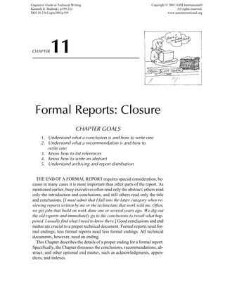 CHAPTER11
Formal Reports: Closure
CHAPTER GOALS
1. Understand what a conclusion is and how to write one
2. Understand what a recommendation is and how to
write one
3. Know how to list references
4. Know how to write an abstract
5. Understand archiving and report distribution
THE END OF A FORMAL REPORT requires special consideration, be-
cause in many cases it is more important than other parts of the report. As
mentioned earlier, busy executives often read only the abstract; others read
only the introduction and conclusions, and still others read only the title
and conclusions. [I must admit that I fall into the latter category when re-
viewing reports written by me or the technicians that work with me. Often,
we get jobs that build on work done one or several years ago. We dig out
the old reports and immediately go to the conclusions to recall what hap-
pened. I usually find what I need to know there.] Good conclusions and end
matter are crucial to a proper technical document. Formal reports need for-
mal endings; less formal reports need less formal endings. All technical
documents, however, need an ending.
This Chapter describes the details of a proper ending for a formal report.
Specifically, the Chapter discusses the conclusions, recommendations, ab-
stract, and other optional end matter, such as acknowledgments, appen-
dices, and indexes.
Engineers' Guide to Technical Writing
Kenneth G. Budinski, p199-222
DOI:10.1361/egtw2001p199
Copyright © 2001 ASM International®
All rights reserved.
www.asminternational.org
 
