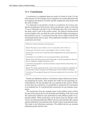 11.1 Conclusions
A conclusion is a judgment based on results of a body of work. It is the
final outcome of, for example, the investigation, the results obtained in the
investigation, the analysis of results, and the comparison of the results with
the work of others.
It is important to not present a result as a conclusion. If a survey con-
ducted on preference between the colors red and gray yields a result that
75 out of 100 prefer red and 25 out of 100 prefer gray, this is the result of
the study, and it is put in the results section. The analysis and discussion
section explains why you think the color red had the higher percentage in
the preference survey. A conclusion from the survey simply could be that
most people prefer red over gray. Some additional examples of results and
conclusions are listed:
200 / Engineers’ Guide to Technical Writing
Results are tabulations of facts. Conclusions require inference by the per-
son preparing the report. They prepare the reader for the upcoming rec-
ommendations. Do not introduce any new material in this section. If there
is more than one conclusion, it is preferable to enumerate the conclusions
in an indented list. It is preferred that conclusions be one-sentence state-
ments.
The conclusions from the example report on the nibbler need to reflect
the part of the project that involved design and building of the device and
the conclusions related to tests performed to rank different grades of ce-
mented carbide. What conclusions can be drawn from the design work?
First it was determined that the nibbler tool cuts web materials like a punch
and die and that the wear patterns look similar to those on production tools.
This leads to the following conclusion: The nibbler device can simulate
production punch and die wear.
Difference between Results and Conclusions
Result: The divorce rate in India is 5%; it is more than 50% in the U.S.
Conclusion: The divorce rate is much higher in the U.S. than in India.
Result: Three of seven lots of steel had yield strength below the specification lim-
its in May.
Conclusion: It is possible we are receiving steel below specification.
Result: Three of twenty parts showed rusting after a 30 day humidity test. None of
the 60 competitor samples showed any rust.
Conclusion: Our product’s corrosion resistance may be inferior to that of the com-
petitor’s product.
Result: The design approved by the review team had a production capability of
200 parts per minute compared with 80 parts per minute with the old design.
Conclusion: The proposed design will increase productivity by more than 100
percent.
 